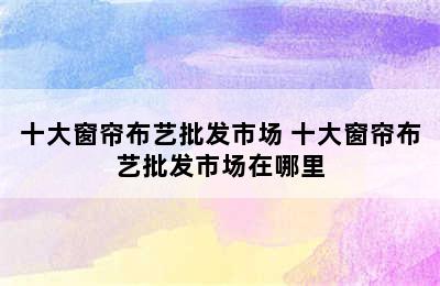 十大窗帘布艺批发市场 十大窗帘布艺批发市场在哪里